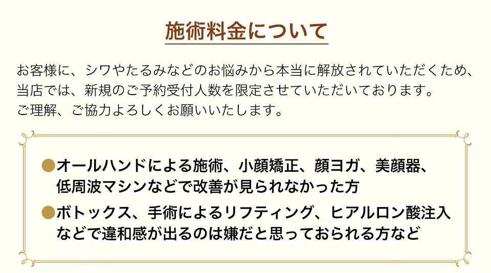 施術料金についてお客様に、シワやたるみなどのお悩みから本当に解放されていただくため、当店では、新規のご予約受付人数を限定させていただております。ご理解、ご協力よろしくお願いいたします。
