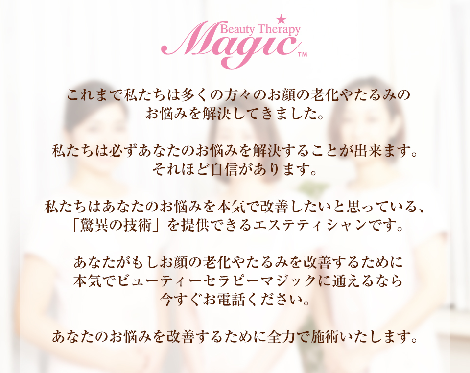 これまで私たちは多くの方々のお顔の老化やたるみのお悩みを解決してきました。私たちは必ずあなたのお悩みを解決することが出来ます。それほど自信があります。私たちはあなたのお悩みを本気で改善したいと思っている、「驚異の技術」を提供できるエステティシャンです。あなたがもしお顔の老化やたるみを改善するために本気でビューティーセラピーマジックに通えるなら今すぐお電話ください。あなたのお悩みを改善するために全力で施術いたします。