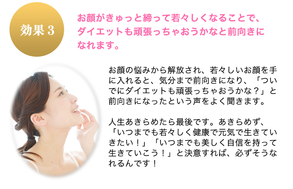 お顔がきゅっと締って若々しくなることで、ダイエットも頑張っちゃおうかなと前向きになれます。