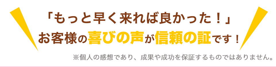 「もっと早く来れば良かった！」　お客様の喜びの声が信頼の証です！