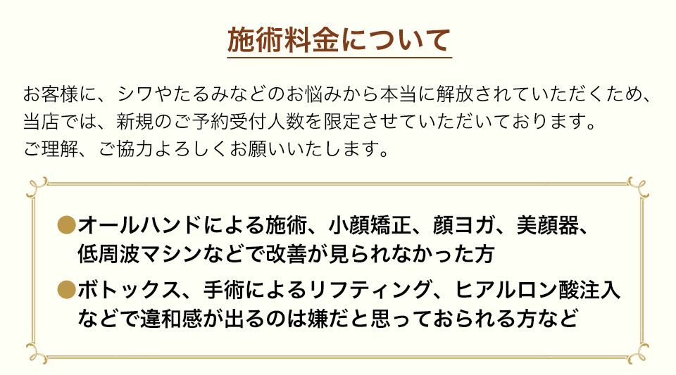 施術料金についてお客様に、シワやたるみなどのお悩みから本当に解放されていただくため、当店では、新規のご予約受付人数を限定させていただいております。ご理解、ご協力よろしくお願いいたします。