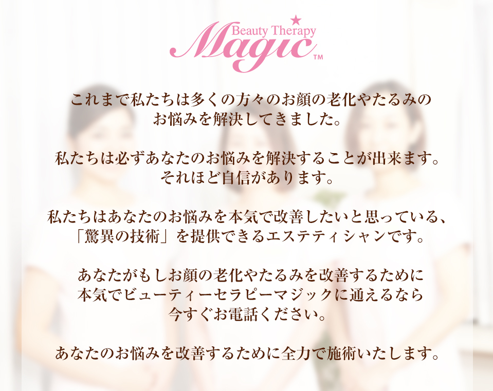 これまで私たちは多くの方々のお顔の老化やたるみのお悩みを解決してきました。私たちは必ずあなたのお悩みを解決することが出来ます。それほど自信があります。私たちはあなたのお悩みを本気で改善したいと思っている、「驚異の技術」を提供できるエステティシャンです。あなたがもしお顔の老化やたるみを改善するために本気でビューティーセラピーマジックに通えるなら今すぐお電話ください。あなたのお悩みを改善するために全力で施術いたします。