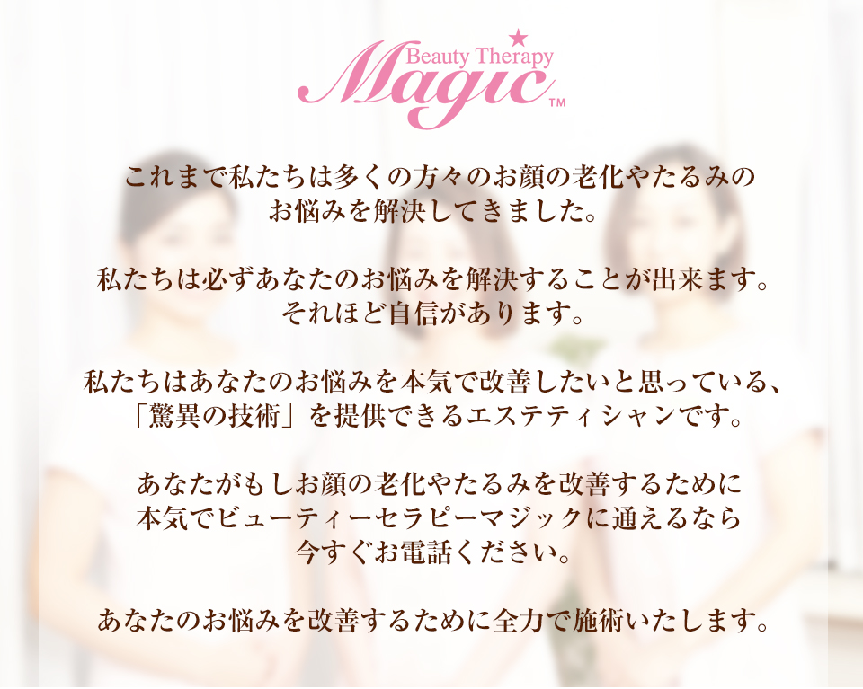 これまで私たちは多くの方々のお顔の老化やたるみのお悩みを解決してきました。私たちは必ずあなたのお悩みを解決することが出来ます。それほど自信があります。私たちはあなたのお悩みを本気で改善したいと思っている、「驚異の技術」を提供できるエステティシャンです。あなたがもしお顔の老化やたるみを改善するために本気でビューティーセラピーマジックに通えるなら今すぐお電話ください。あなたのお悩みを改善するために全力で施術いたします。